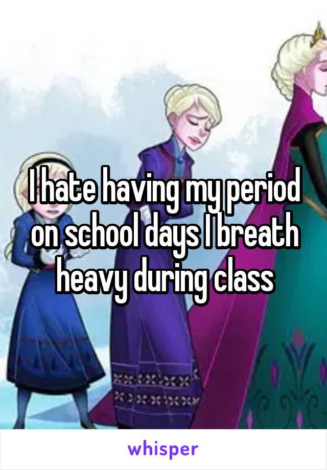 I hate having my period on school days I breath heavy during class