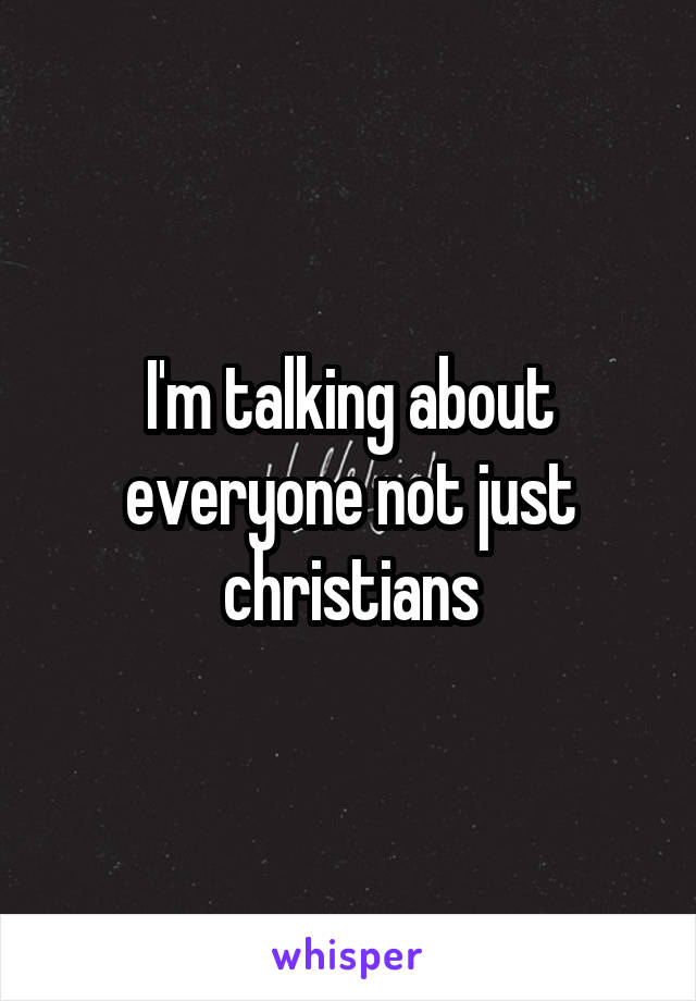 I'm talking about everyone not just christians