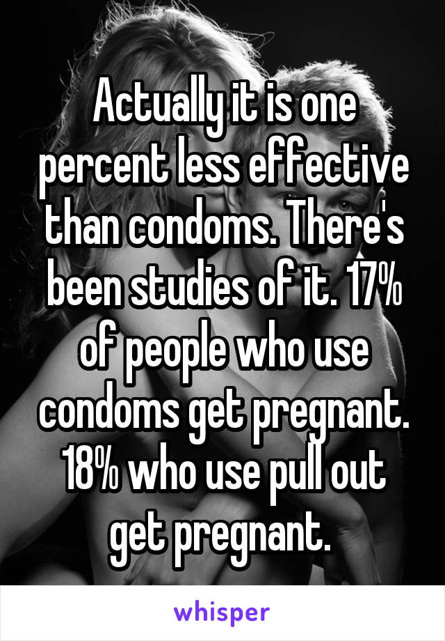 Actually it is one percent less effective than condoms. There's been studies of it. 17% of people who use condoms get pregnant. 18% who use pull out get pregnant. 