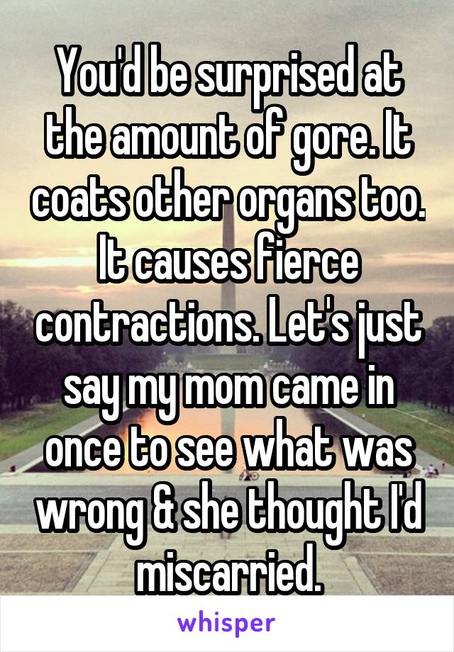 You'd be surprised at the amount of gore. It coats other organs too. It causes fierce contractions. Let's just say my mom came in once to see what was wrong & she thought I'd miscarried.