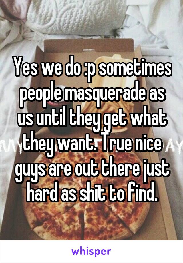 Yes we do :p sometimes people masquerade as us until they get what they want. True nice guys are out there just hard as shit to find.