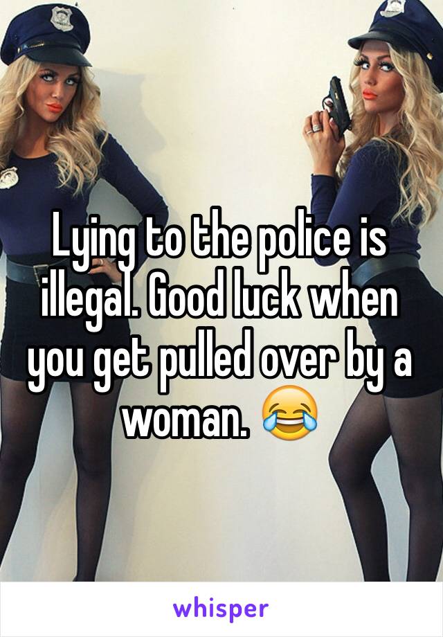 Lying to the police is illegal. Good luck when you get pulled over by a woman. 😂
