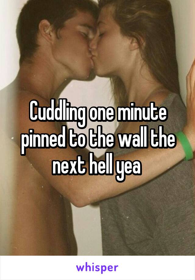 Cuddling one minute pinned to the wall the next hell yea 