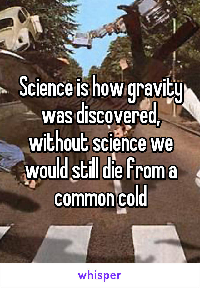 Science is how gravity was discovered, without science we would still die from a common cold