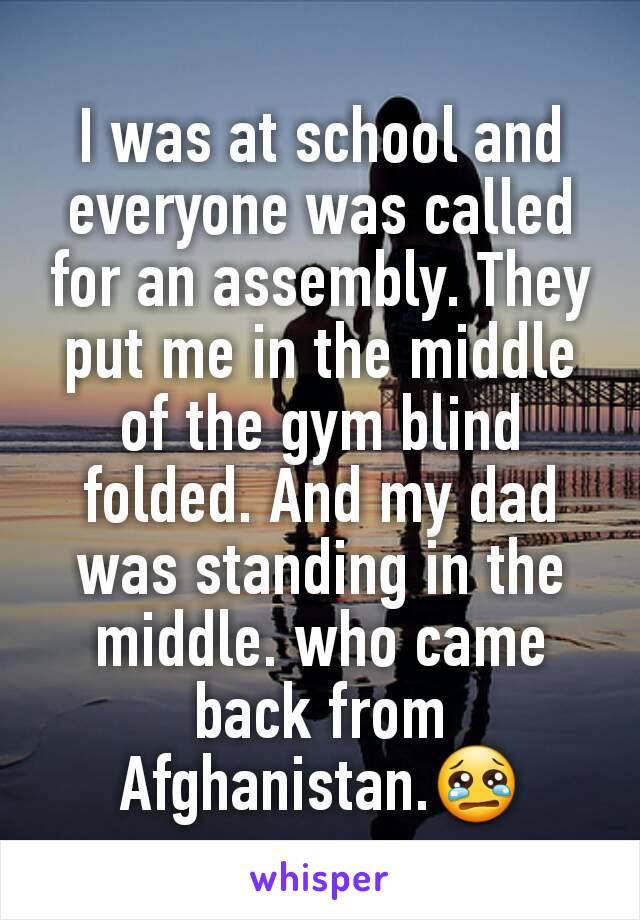 I was at school and everyone was called for an assembly. They put me in the middle of the gym blind folded. And my dad was standing in the middle. who came back from Afghanistan.😢