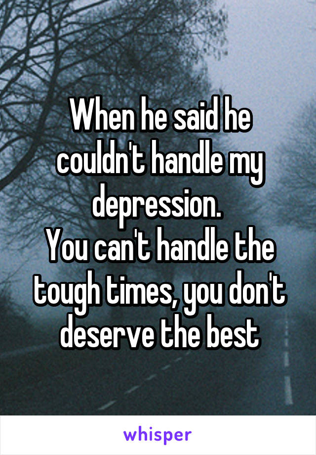 When he said he couldn't handle my depression. 
You can't handle the tough times, you don't deserve the best