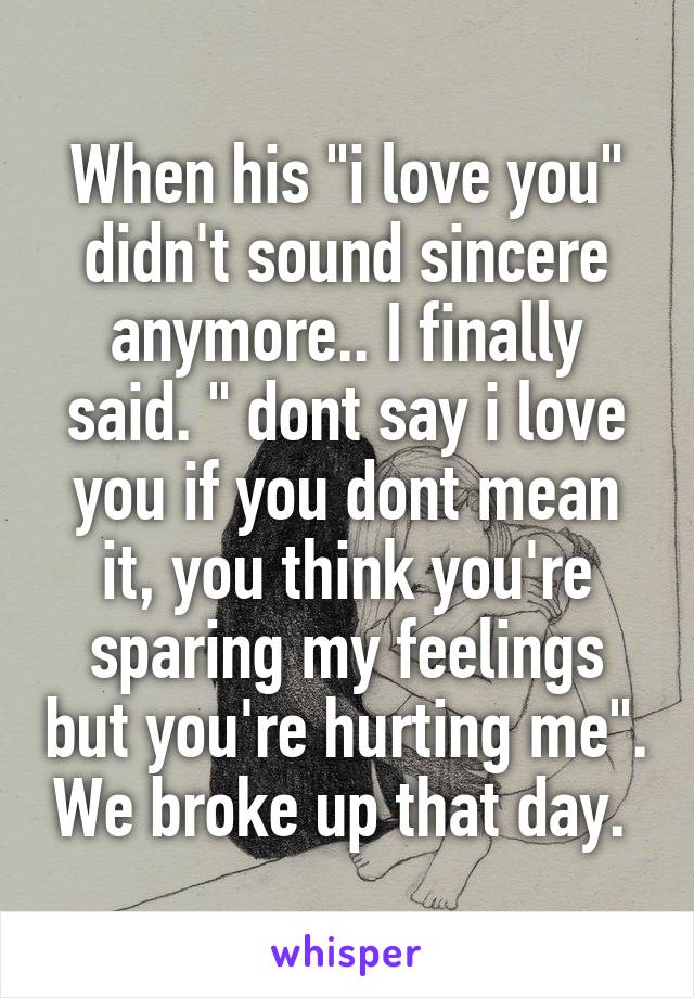 When his "i love you" didn't sound sincere anymore.. I finally said. " dont say i love you if you dont mean it, you think you're sparing my feelings but you're hurting me". We broke up that day. 