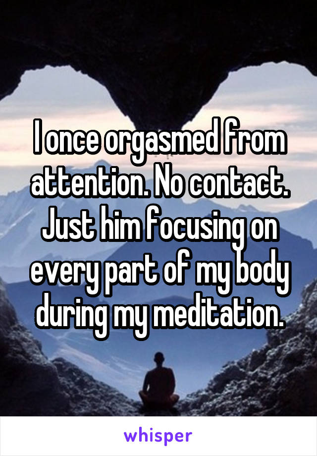 I once orgasmed from attention. No contact. Just him focusing on every part of my body during my meditation.