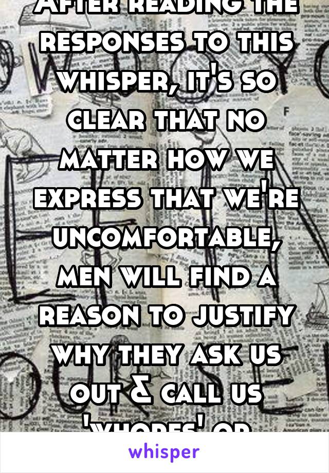 After reading the responses to this whisper, it's so clear that no matter how we express that we're uncomfortable, men will find a reason to justify why they ask us out & call us 'whores' or 'bitches'