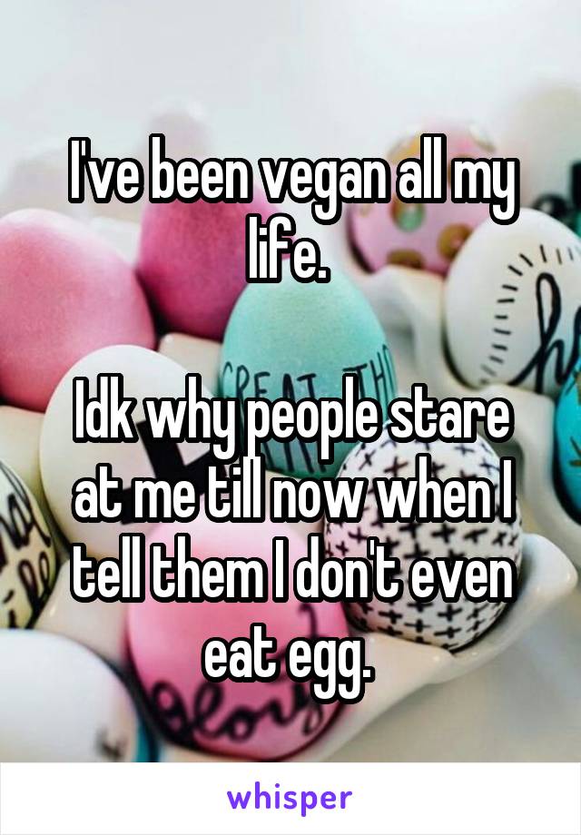 I've been vegan all my life. 

Idk why people stare at me till now when I tell them I don't even eat egg. 