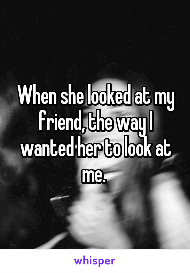 When she looked at my friend, the way I wanted her to look at me. 