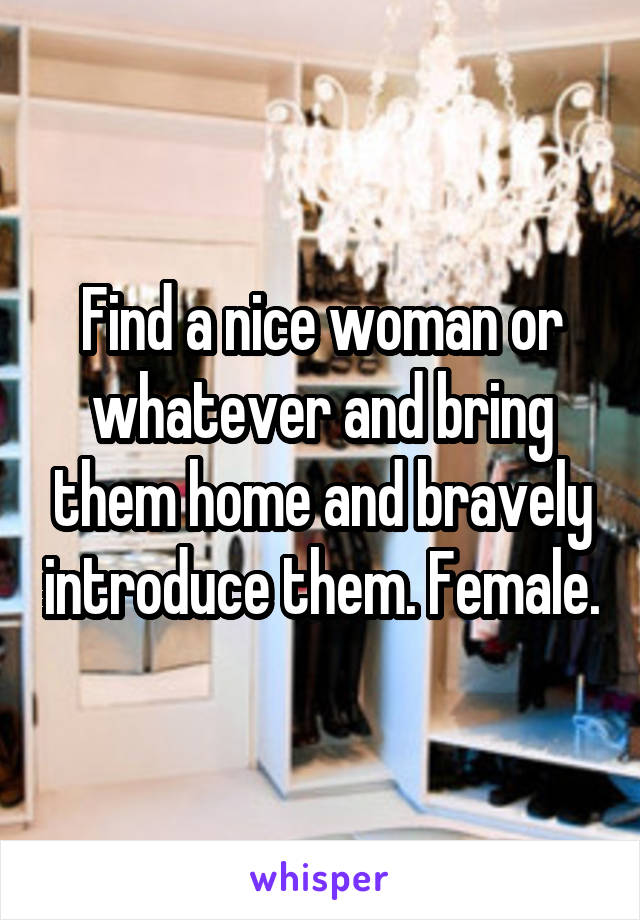 Find a nice woman or whatever and bring them home and bravely introduce them. Female.