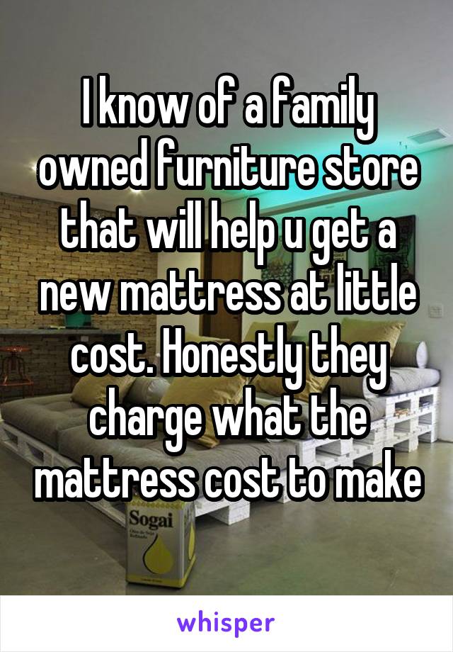 I know of a family owned furniture store that will help u get a new mattress at little cost. Honestly they charge what the mattress cost to make 