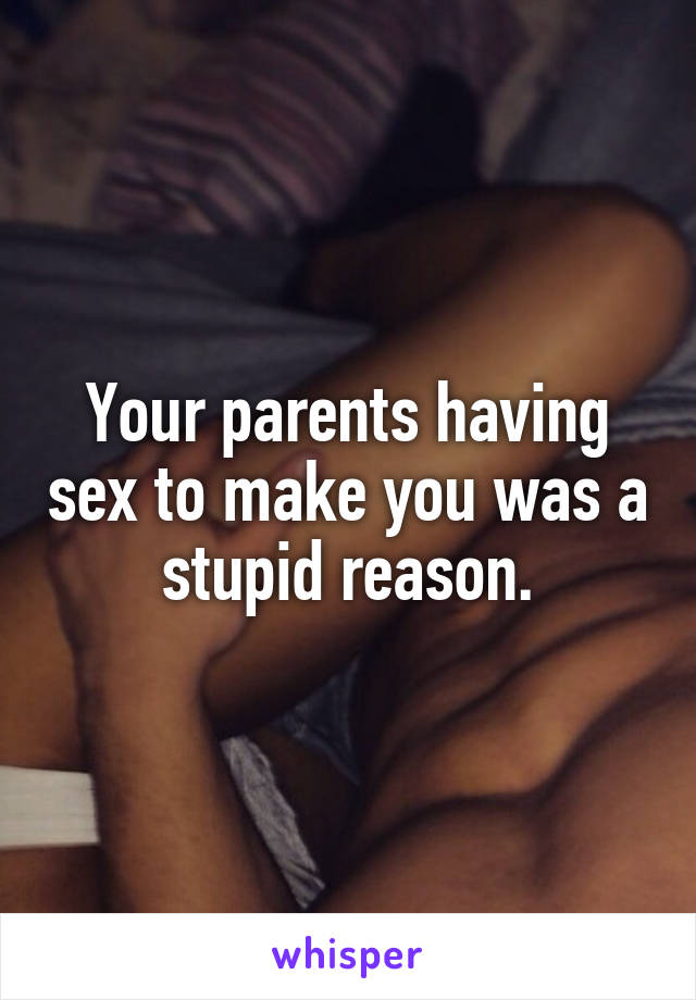 Your parents having sex to make you was a stupid reason.