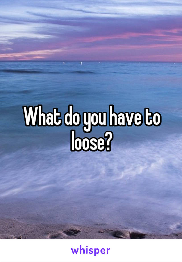 What do you have to loose?