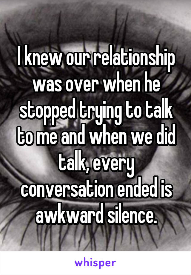 I knew our relationship was over when he stopped trying to talk to me and when we did talk, every conversation ended is awkward silence.
