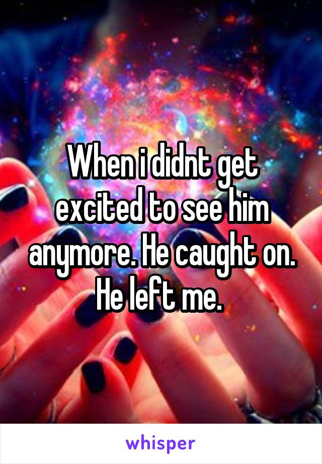 When i didnt get excited to see him anymore. He caught on. He left me. 