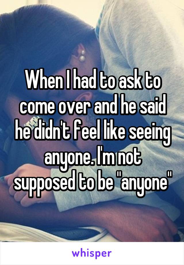When I had to ask to come over and he said he didn't feel like seeing anyone. I'm not supposed to be "anyone"