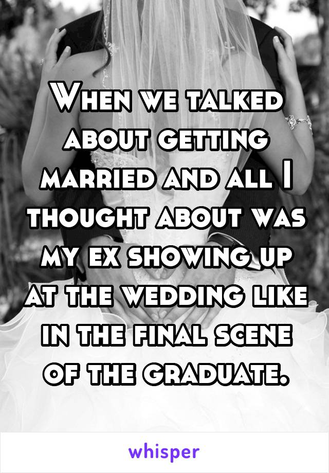 When we talked about getting married and all I thought about was my ex showing up at the wedding like in the final scene of the graduate.