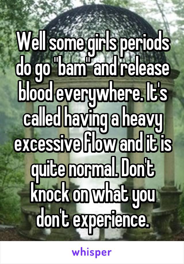 Well some girls periods do go "bam" and release blood everywhere. It's called having a heavy excessive flow and it is quite normal. Don't knock on what you don't experience.