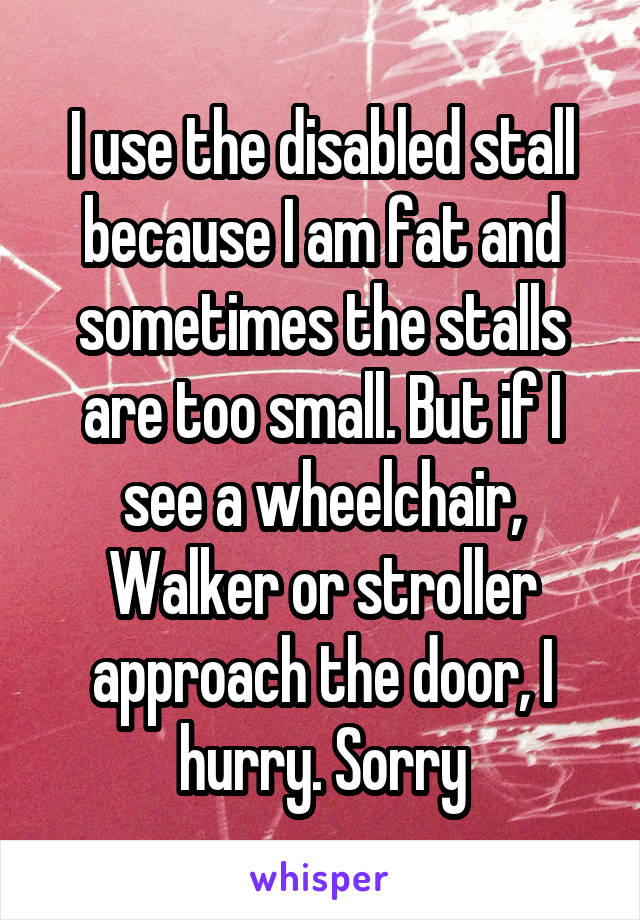 I use the disabled stall because I am fat and sometimes the stalls are too small. But if I see a wheelchair, Walker or stroller approach the door, I hurry. Sorry