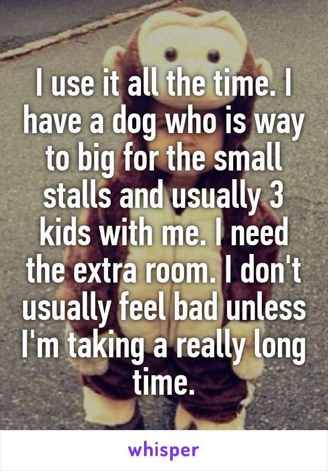 I use it all the time. I have a dog who is way to big for the small stalls and usually 3 kids with me. I need the extra room. I don't usually feel bad unless I'm taking a really long time.