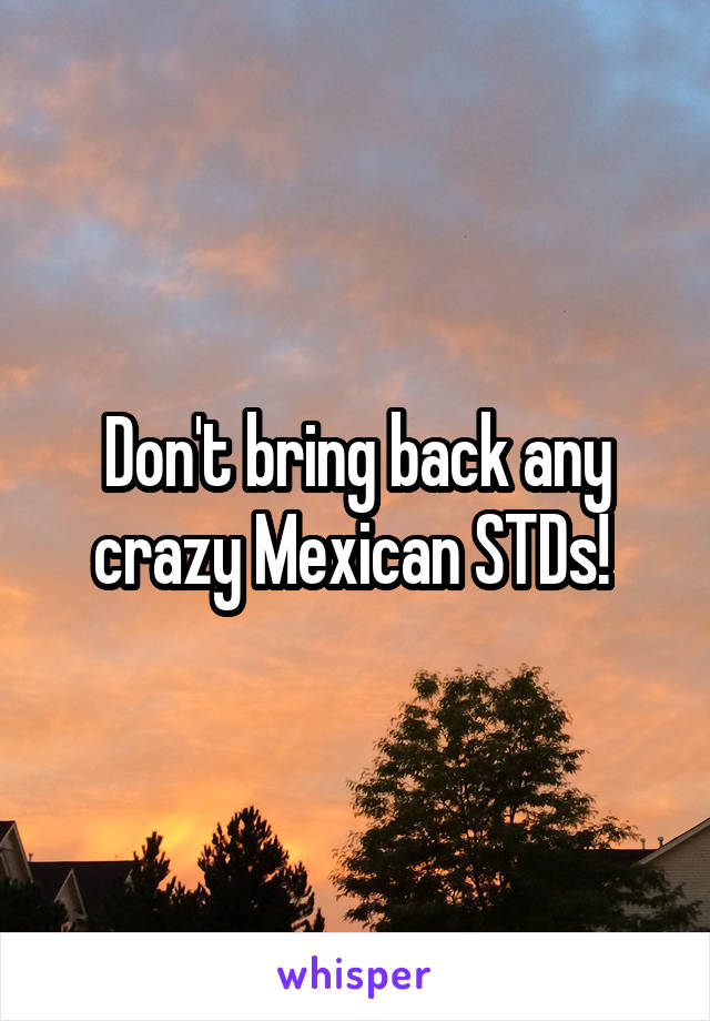 Don't bring back any crazy Mexican STDs! 