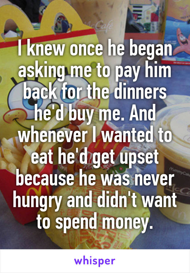 I knew once he began asking me to pay him back for the dinners he'd buy me. And whenever I wanted to eat he'd get upset because he was never hungry and didn't want to spend money.