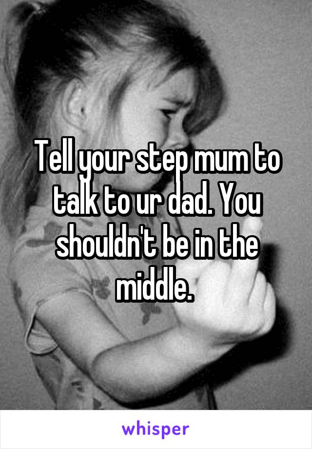 Tell your step mum to talk to ur dad. You shouldn't be in the middle. 