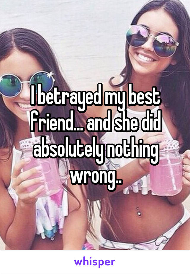 I betrayed my best friend... and she did absolutely nothing wrong..
