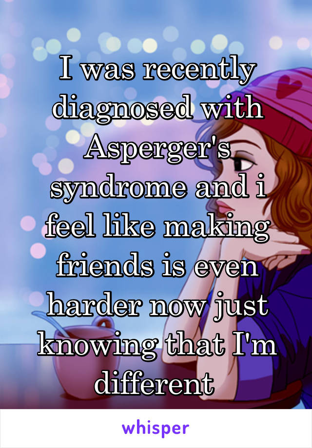 I was recently diagnosed with Asperger's syndrome and i feel like making friends is even harder now just knowing that I'm different 