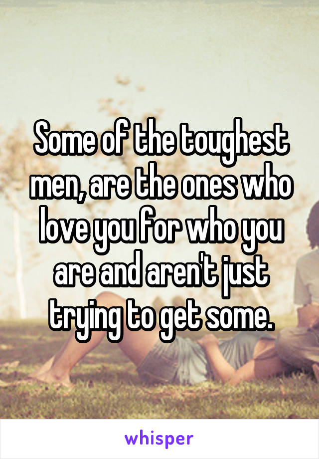 Some of the toughest men, are the ones who love you for who you are and aren't just trying to get some.