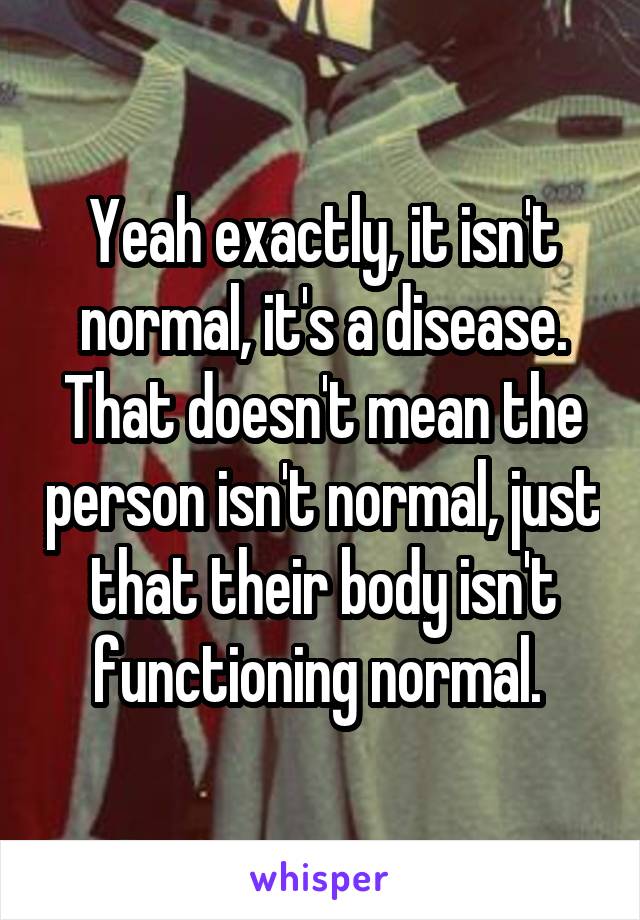 Yeah exactly, it isn't normal, it's a disease. That doesn't mean the person isn't normal, just that their body isn't functioning normal. 