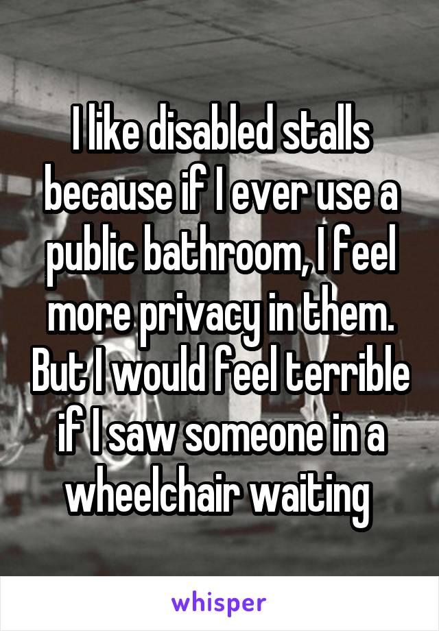 I like disabled stalls because if I ever use a public bathroom, I feel more privacy in them. But I would feel terrible if I saw someone in a wheelchair waiting 