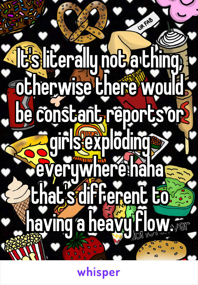 It's literally not a thing, otherwise there would be constant reports or girls exploding everywhere haha that's different to having a heavy flow.