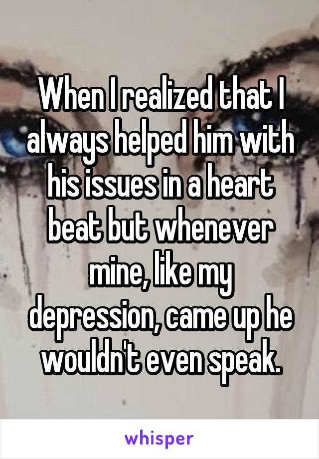 When I realized that I always helped him with his issues in a heart beat but whenever mine, like my depression, came up he wouldn't even speak.