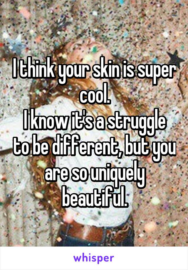 I think your skin is super cool.
I know it's a struggle to be different, but you are so uniquely beautiful.