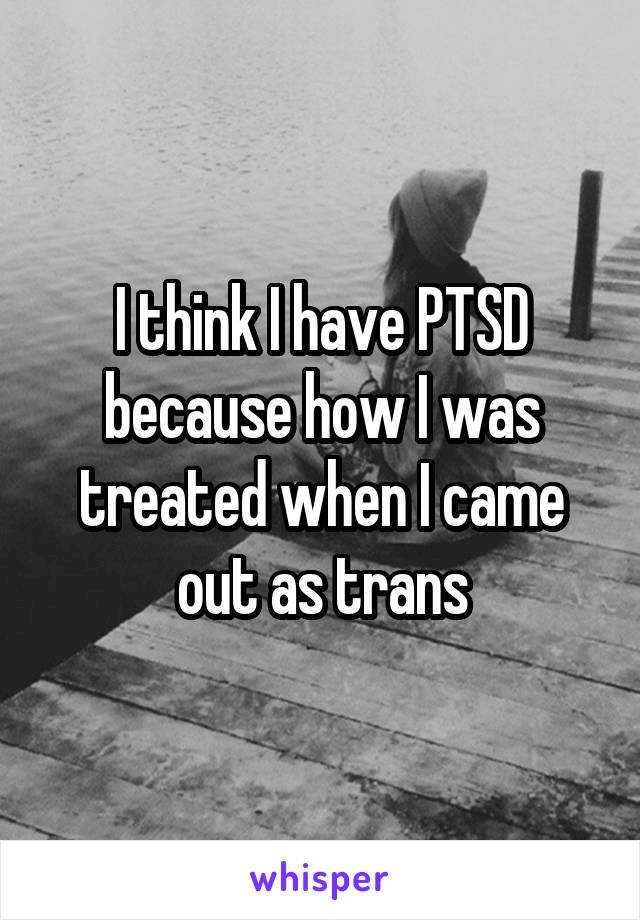 I think I have PTSD because how I was treated when I came out as trans