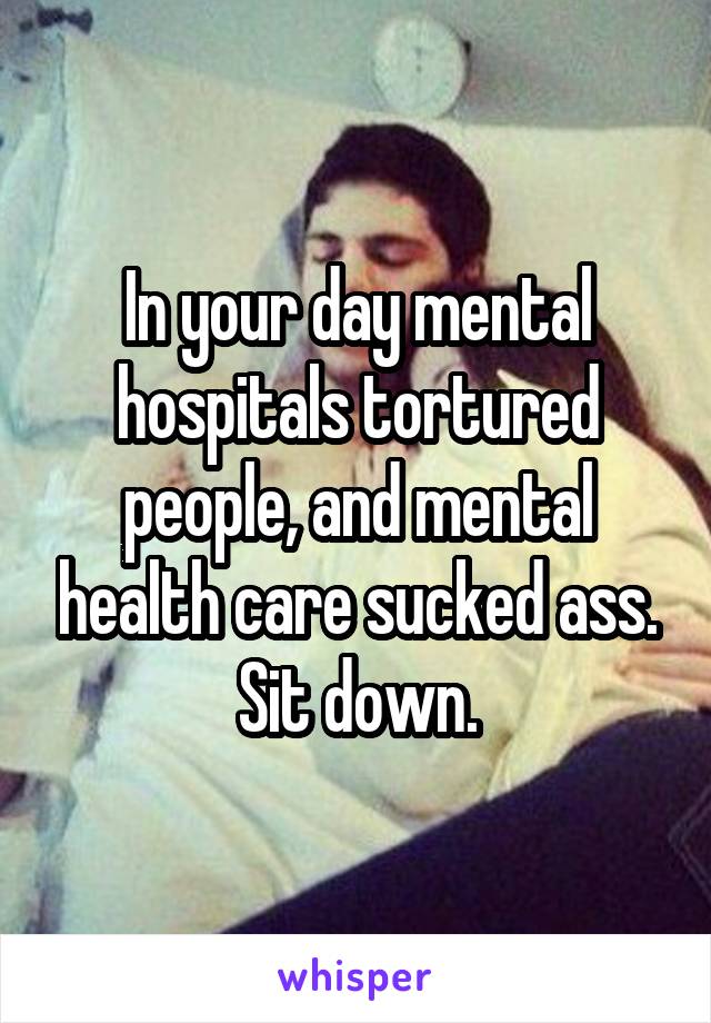 In your day mental hospitals tortured people, and mental health care sucked ass. Sit down.