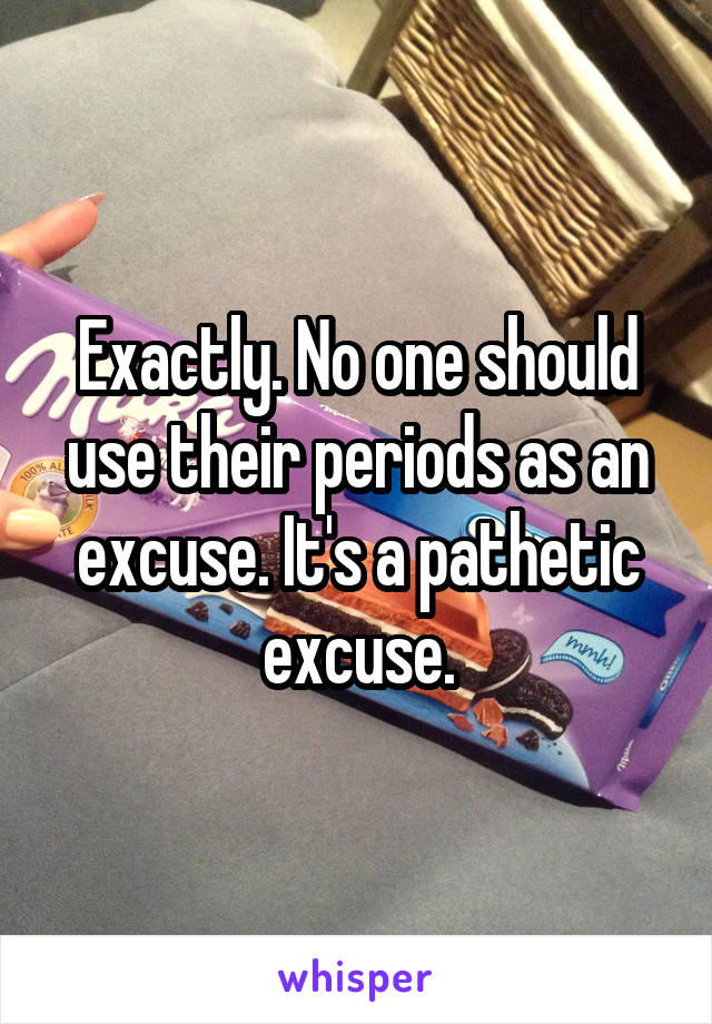 Exactly. No one should use their periods as an excuse. It's a pathetic excuse.
