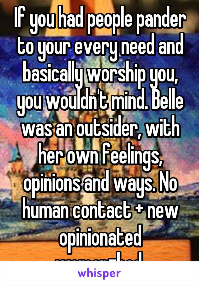 If you had people pander to your every need and basically worship you, you wouldn't mind. Belle was an outsider, with her own feelings, opinions and ways. No human contact + new opinionated woman=bad.