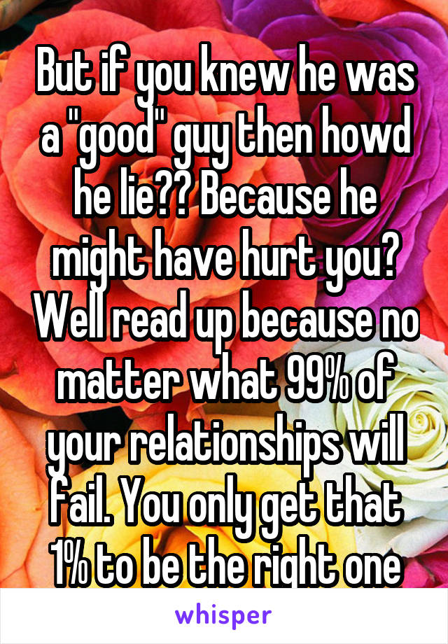 But if you knew he was a "good" guy then howd he lie?? Because he might have hurt you? Well read up because no matter what 99% of your relationships will fail. You only get that 1% to be the right one