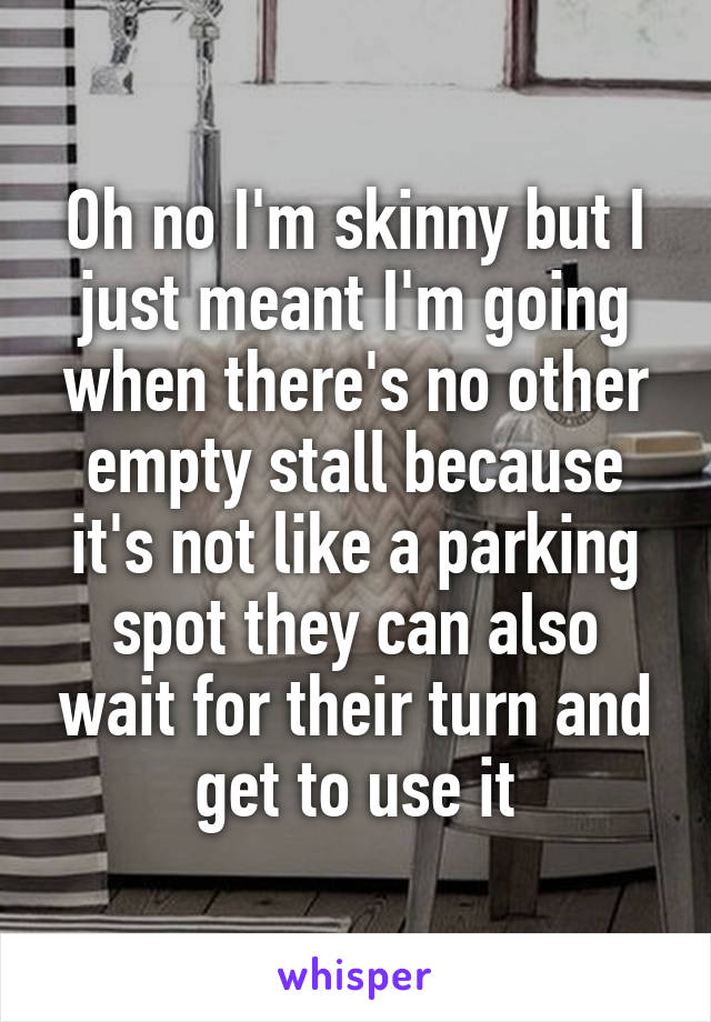 Oh no I'm skinny but I just meant I'm going when there's no other empty stall because it's not like a parking spot they can also wait for their turn and get to use it