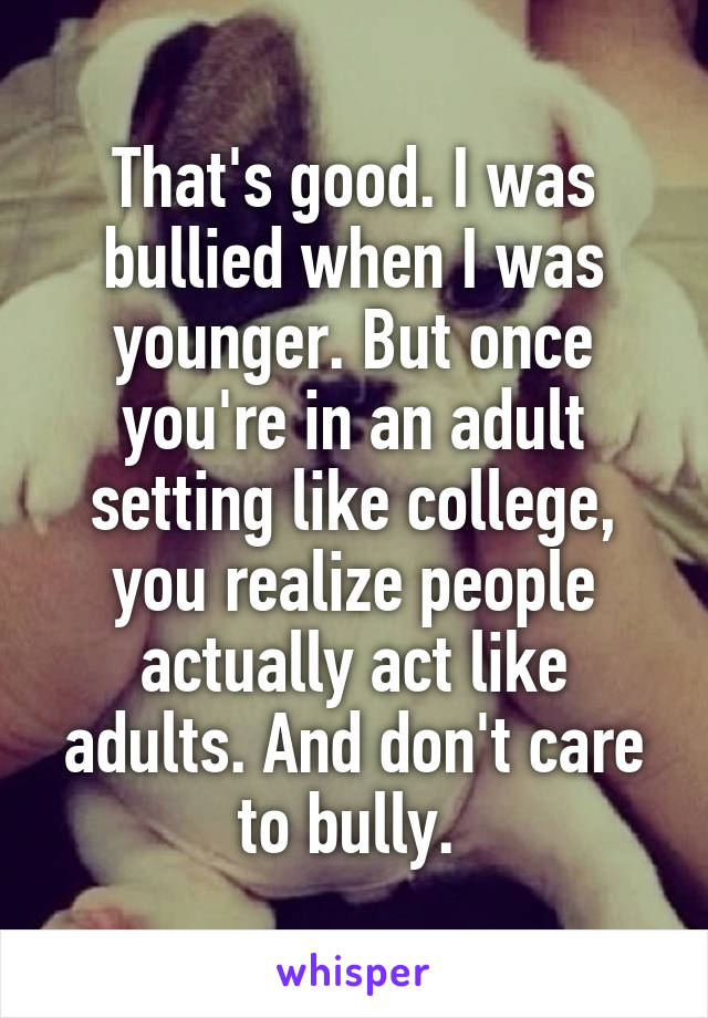 That's good. I was bullied when I was younger. But once you're in an adult setting like college, you realize people actually act like adults. And don't care to bully. 