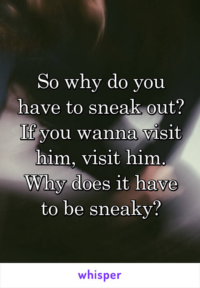 So why do you have to sneak out? If you wanna visit him, visit him. Why does it have to be sneaky?