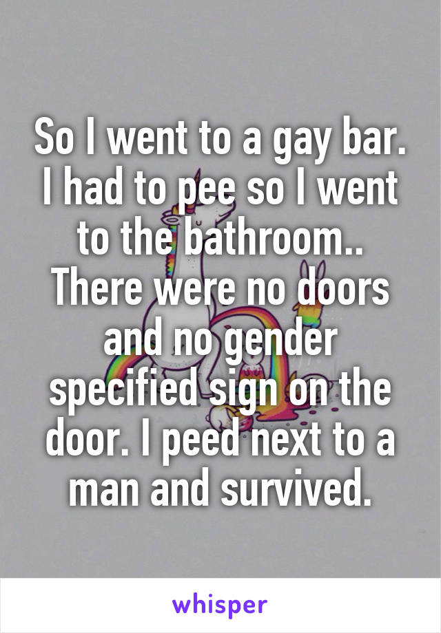 So I went to a gay bar. I had to pee so I went to the bathroom.. There were no doors and no gender specified sign on the door. I peed next to a man and survived.