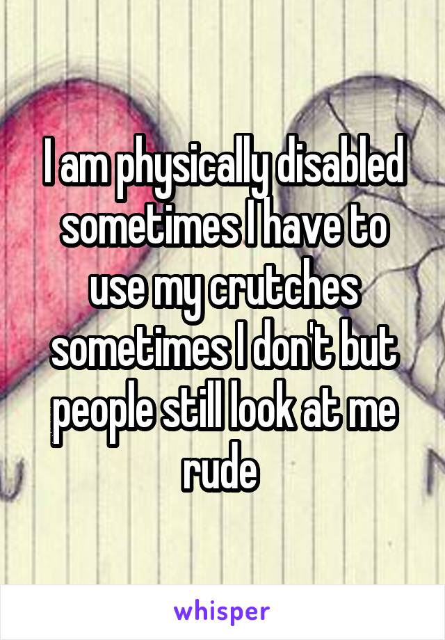 I am physically disabled sometimes I have to use my crutches sometimes I don't but people still look at me rude 