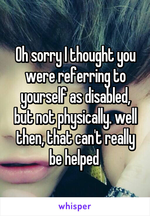 Oh sorry I thought you were referring to yourself as disabled, but not physically. well then, that can't really be helped 