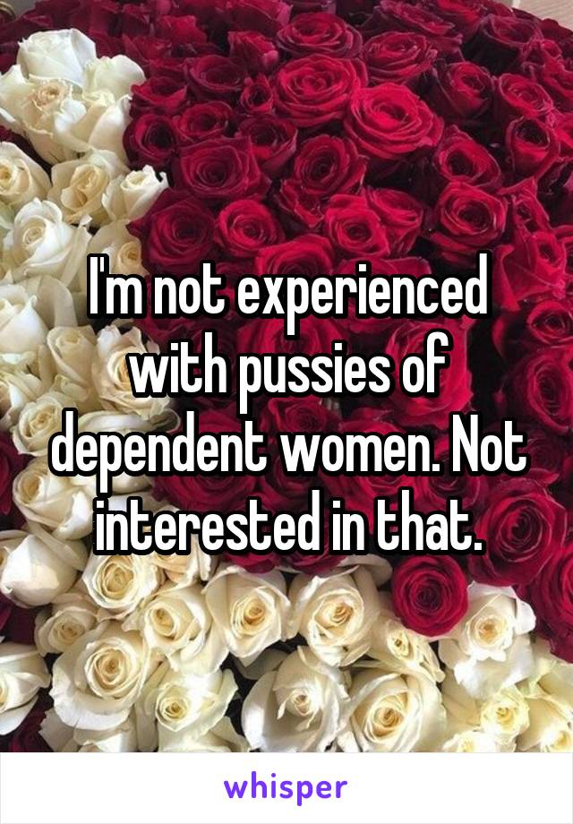 I'm not experienced with pussies of dependent women. Not interested in that.