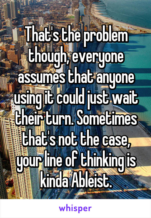 That's the problem though, everyone assumes that anyone using it could just wait their turn. Sometimes that's not the case, your line of thinking is kinda Ableist.